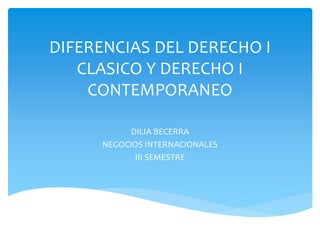DIFERENCIAS DEL DERECHO I
CLASICO Y DERECHO I
CONTEMPORANEO
DILIA BECERRA
NEGOCIOS INTERNACIONALES
III SEMESTRE
 