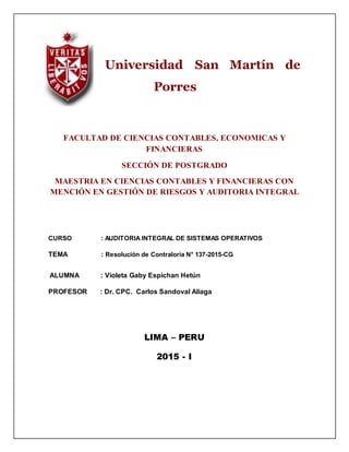 Universidad San Martín de
Porres
FACULTAD DE CIENCIAS CONTABLES, ECONOMICAS Y
FINANCIERAS
SECCIÓN DE POSTGRADO
MAESTRIA EN CIENCIAS CONTABLES Y FINANCIERAS CON
MENCIÓN EN GESTIÓN DE RIESGOS Y AUDITORIA INTEGRAL
CURSO : AUDITORIA INTEGRAL DE SISTEMAS OPERATIVOS
TEMA : Resolución de Contraloría N° 137-2015-CG
ALUMNA : Violeta Gaby Espichan Hetún
PROFESOR : Dr. CPC. Carlos Sandoval Aliaga
LIMA – PERU
2015 - I
 