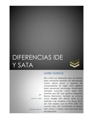 DIFERENCIAS IDE
Y SATA
H P
C E T I S 1 0 0
2 6 / 0 3 / 2 0 1 7
Leslie Galaviz
IDE y SATA son diferentes tipos de interfaz
para concectar aparatos de almacenaje
(como discos duros) a sistemas de
computadoras. En inglés, SATA significa
Serial Advanced Technology Attachment
(también conocido como Serial ATA)
mientras que IDE, que significa Integrated
Device Electronics, también se conoce
como Parallel ATA (PATA). SATA es el
estándar más moderno y los discos SATA
son más rápidos que los PATA (IDE). Por
muchos años ATA suministraba la interfaz
más común y menos cara para este tipo
de aplicación.
 