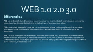 WEB1.02.03.0
WEB 1.0 : es de sólo lectura. El usuario no puede interactuar con el contenido de la página (nada de comentarios,
respuestas, citas, etc), estando totalmente limitado a lo que el Webmaster sube a ésta.
WEB2.0: permite a sus usuarios interactuar con otros usuarios o cambiar contenido del sitio web, en contraste a
sitios web no-interactivos donde los usuarios se limitan a la visualización pasiva de información que se les
proporciona.
WEB 3.0: es un neologismo que se utiliza para describir la evolución del uso y la interacción en la red a través de
diferentes caminos. Ello incluye, la transformación de la red en una base de datos, un movimiento hacia hacer los
contenidos accesibles por múltiples aplicaciones non-browser, el empuje de las tecnologías de inteligencia artificial,
la web semántica, laWeb Geoespacial,
 