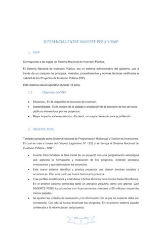 2
DIFERENCIAS ENTRE INVIERTE PERU Y SNIP
1. SNIP
Corresponde a las siglas de Sistema Nacional de Inversión Pública.
El Sistema Nacional de Inversión Pública, era un sistema administrativo del gobierno, que a
través de un conjunto de principios, métodos, procedimientos y normas técnicas certificaba la
calidad de los Proyectos de Inversión Pública (PIP).
Este sistema estuvo operativo durante 16 años.
1.1. Objetivos del SNIP.
 Eficiencia.- En la utilización de recursos de inversión.
 Sostenibilidad.- En la mejora de la calidad o ampliación de la provisión de los servicios
públicos intervenidos por los proyectos.
 Mayor impacto socio-económico.- Es decir, un mayor bienestar para la población.
2. INVIERTE PERU
También conocido como Sistema Nacional de Programación Multianual y Gestión de Inversiones.
El cual se crea a través del Decreto Legislativo N° 1252 y se deroga al Sistema Nacional de
Inversión Pública – SNIP.
 Invierte Perú fortalece la fase inicial de un proyecto con una programación estratégica
que agilizará la formulación y evaluación de los proyectos, evitando procesos
innecesarios y que demoraban los proyectos.
 Este nuevo sistema identifica y prioriza proyectos que cierran brechas sociales y
económicas. Con este punto se busca disminuir la pobreza.
 Trae perfiles simplificados y estándares o fichas técnicas para montos hasta 60 millones.
En el anterior sistema demoraba tanto un proyecto pequeño como uno grande. Con
INVIERTE PERU los proyectos con financiamientos menores a 60 millones requerirán
menos papeleo.
 Se ajustan los criterios de evaluación y la información con la que se sustente debe ser
consistente. Con ello se busca dinamizar los proyectos. En el anterior sistema aquello
conllevaba a la reformulación del proyecto.
 