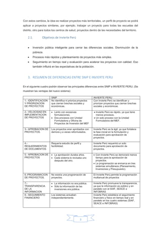 3
Con estos cambios, la idea es realizar proyectos más territoriales, un perfil de proyecto se podrá
aplicar a proyectos similares, por ejemplo, trabajar un proyecto para todas las escuelas del
distrito, otro para todos los centros de salud, proyectos dentro de las necesidades del territorio.
2.1. Objetivos de Invierte Perú
 Inversión pública inteligente para cerrar las diferencias sociales. Disminución de la
pobreza.
 Procesos más rápidos y planteamiento de proyectos más simples.
 Seguimiento en tiempo real y evaluación para acelerar los proyectos con calidad. Eso
también influirá en las expectativas de la población.
3. RESUMEN DE DIFERENCIAS ENTRE SNIP E INVIERTE PERU
En el siguiente cuadro podrán observar las principales diferencias entre SNIP e INVIERTE PERU. (Se
muestran las ventajas del nuevo sistema)
SNIP INVIERTE PERU
1.- IDENTIFICACION
Y PRIORIZACION
DE PROYECTOS
No identifica ni prioriza proyectos
que cierran brechas sociales y
económicas.
Con Invierte Perú se identifican y
priorizan proyectos que cierran brechas
sociales y económicas.
2.- VELOCIDAD EN
IMPLEMENTACION
DE PROYECTOS
 Lento con excesivas
formulaciones.
 Dos procesos con Unidad
Formuladora y Oficina de
Proyectos de Inversión del MEF
 Invierte Perú es rápido, ya que tiene
menos procesos.
 Un solo proceso con la Unidad
Formuladora del MEF.
3.- APROBACION DE
PROYECTOS.
Los proyectos eran aprobados con
demora y a veces reformulados.
Invierte Perú es la ágil, ya que fortalece
la fase inicial en la formulación y
evaluación para aprobación de
proyectos.
4.-
REQUERIMIENTOS
DE DOCUMENTOS
Requería estudio de perfil y
factibilidad.
Invierte Perú requerirá un solo
documento para aprobación de
proyectos.
5.- APROBACION DE
PROYECTOS
 La aprobación duraba años.
 Cada sistema lo revisaba uno
después del otro.
 Con Invierte Perú se demorará menos
tiempo para la aprobación de
proyectos.
 La programación se enmarca en tres
sistemas simultáneos (Planeamiento,
Inversiones y Presupuesto).
6.-PROGRAMACION
DE PROYECTOS.
No existía una programación de
proyectos.
El Invierte Perú permite la programación
multianual de proyectos
7.-
TRANSPARENCIA
DE LA
INFORMACION
 La información no era pública.
 Sólo la información de las
inversiones era pública.
Invierte Perú promueve la transparencia,
ya que la información es público y en
paralelo con el SIAF, SEACE e
INFOBRAS
8.- SEGUIMIENTO
FINANCIERO
Los sistemas actuaban
independientemente.
Invierte Perú establece el seguimiento
financiero y físico en tiempo real y en
paralelo en los cuatro sistemas (SIAF,
SEACE e INFOBRAS)
.
 