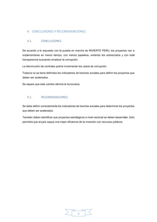 4
4. CONCLUSIONES Y RECOMENDACIONES.
4.1. CONCLUSIONES.
De acuerdo a lo expuesto con la puesta en marcha de INVIERTE PERU, los proyectos van a
implementarse en menor tiempo, con menos papeleos, evitando los sobrecostos y con total
transparencia buscando erradicar la corrupción.
La disminución de controles podría incrementar los casos de corrupción.
Todavía no se tiene definidos los indicadores de brechas sociales para definir los proyectos que
deben ser acelerados.
Se espera que este cambio elimine la burocracia.
4.2. RECOMENDACIONES.
Se debe definir correctamente los indicadores de brechas sociales para determinar los proyectos
que deben ser acelerados.
También deben identificar que proyectos estratégicos a nivel nacional se deben desarrollar. Esto
permitirá que el país saque una mejor eficiencia de la inversión con recursos públicos.
 
