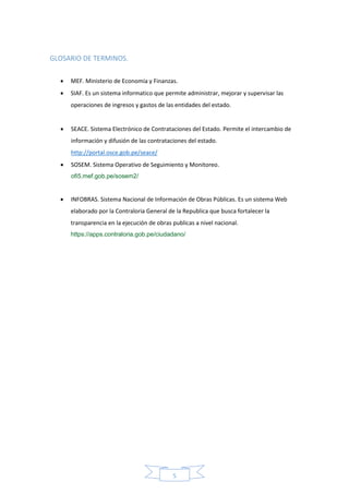 5
GLOSARIO DE TERMINOS.
 MEF. Ministerio de Economía y Finanzas.
 SIAF. Es un sistema informatico que permite administrar, mejorar y supervisar las
operaciones de ingresos y gastos de las entidades del estado.
 SEACE. Sistema Electrónico de Contrataciones del Estado. Permite el intercambio de
información y difusión de las contrataciones del estado.
http://portal.osce.gob.pe/seace/
 SOSEM. Sistema Operativo de Seguimiento y Monitoreo.
ofi5.mef.gob.pe/sosem2/
 INFOBRAS. Sistema Nacional de Información de Obras Públicas. Es un sistema Web
elaborado por la Contraloria General de la Republica que busca fortalecer la
transparencia en la ejecución de obras publicas a nivel nacional.
https://apps.contraloria.gob.pe/ciudadano/
 