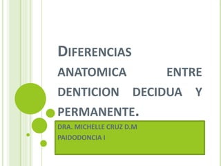 DIFERENCIAS
ANATOMICA ENTRE
DENTICION DECIDUA Y
PERMANENTE.
DRA. MICHELLE CRUZ D.M
PAIDODONCIA I
 