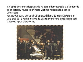 En 1848 dos años después de haberse demostrado la utilidad de
la anestesia, murió la primera víctima relacionada con la
Anestesia
Una joven sana de 15 años de edad llamada Hannah Greener
A la que se le había intentado extirpar una uña encarnada con
anestesia por cloroformo.
 