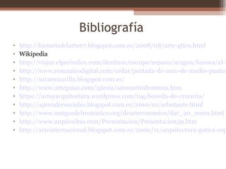 Bibliografía
• http://historiadelarte07.blogspot.com.es/2008/08/arte-gtico.html
• Wikipedia
• http://viajar.elperiodico.com/destinos/europa/espana/aragon/huesca/el-v
• http://www.romanicodigital.com/cedar/portada-de-arco-de-medio-punto-
• http://sararuizarilla.blogspot.com.es/
• http://www.arteguias.com/iglesia/sanmartinfromista.htm
• https://arteyarquitectura.wordpress.com/tag/boveda-de-cruceria/
• http://aprendersociales.blogspot.com.es/2010/01/arbotante.html
• http://www.amigosdelromanico.org/dearteromanico/dar_20_muro.html
• http://www.arquivoltas.com/Presentacion/Presentacion39.htm
• http://arteinternacional.blogspot.com.es/2009/11/arquitectura-gotica-esp
 