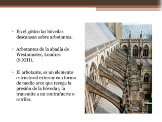 • En el gótico las bóvedas
descansan sobre arbotantes.
• Arbotantes de la abadía de
Westminster, Londres
(S.XIII).
• El arbotante, es un elemento
estructural exterior con forma
de medio arco que recoge la
presión de la bóveda y la
transmite a un contrafuerte o
estribo.
 