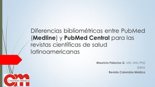 Diferencias bibliométricas entre PubMed
(Medline) y PubMed Central para las
revistas científicas de salud
latinoamericanas
Mauricio Palacios G. MD, MSc PhD
Editor
Revista Colombia Médica
 