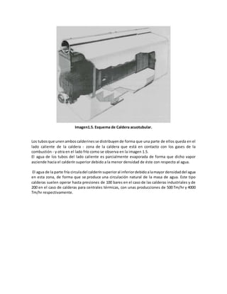 Imagen1.5. Esquema de Caldera acuotubular.
Los tubosque unen amboscalderines se distribuyen de forma que una parte de ellos queda en el
lado caliente de la caldera - zona de la caldera que está en contacto con los gases de la
combustión - y otra en el lado frío como se observa en la imagen 1.5.
El agua de los tubos del lado caliente es parcialmente evaporada de forma que dicho vapor
asciende hacia el calderín superior debido a la menor densidad de éste con respecto al agua.
El agua de la parte fría circuladel calderínsuperioral inferiordebidoalamayor densidad del agua
en esta zona, de forma que se produce una circulación natural de la masa de agua. Este tipo
calderas suelen operar hasta presiones de 100 bares en el caso de las calderas industriales y de
200 en el caso de calderas para centrales térmicas, con unas producciones de 500 Tm/hr y 4000
Tm/hr respectivamente.
 