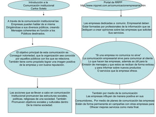 A través de la comunicación institucional las Empresas pueden hablar de si misma Dirigiéndose a sus diversos públicos, creando  Mensajes coherentes en función a los Públicos destinados. Las empresas dedicadas a   comunic. Empresarial deben  Estar formadas por profesionales de la información que se  Dediquen a crear opiniones sobre las empresas que soliciten Sus servicios.  El objetivo principal de esta comunicación es Conseguir notoriedad, que la organización sea conocida por aquellos públicos con los que se relaciona. También tiene como propósito lograr una imagen positiva  de la empresa y con buena reputación.  Las acciones que se llevan a cabo en comunicación Institucional promueven las estructuras sociales,  políticas, religiosas de una sociedad. También  Promueven objetivos sociales y culturales dentro De la misma sociedad.  “ Si una empresa no comunica no sirve” La comunicación empresarial sirve para comunicar al cliente  Lo que hacen las empresas, además es útil para la  Emisión de mensajes y que estos se reciban de forma exitosa. y para informar sobre nuevos productos  O servicios que la empresa ofrece.  También por medio de la comunicación Las empresas influyen de manera positiva en sus Consumidores .  Por medio de planes de comunicación las empresas Están de forma permanente en campañas con otras empresas para Ofrecer mejores servicios como meta final.  Introducción a la  Comunicación institucional Carlos Sotelo Portal de RRPP http://www.rrppnet.com.ar/comunicacionempresarial.htm 