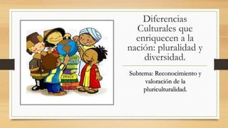 Diferencias
Culturales que
enriquecen a la
nación: pluralidad y
diversidad.
Subtema: Reconocimiento y
valoración de la
pluriculturalidad.
 