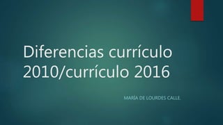 Diferencias currículo
2010/currículo 2016
MARÍA DE LOURDES CALLE.
 