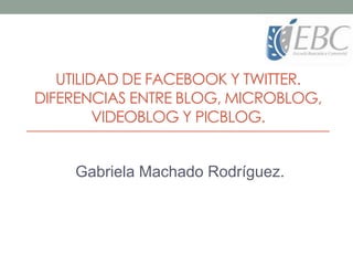 UTILIDAD DE FACEBOOK Y TWITTER.
DIFERENCIAS ENTRE BLOG, MICROBLOG,
VIDEOBLOG Y PICBLOG.
Gabriela Machado Rodríguez.
 