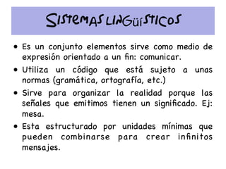 Sistemas lingüísticos
•  Es un conjunto elementos sirve como medio de
expresión orientado a un ﬁn: comunicar.
•  Utiliza un código que está sujeto a unas
normas (gramática, ortografía, etc.)
•  Sirve para organizar la realidad porque las
señales que emitimos tienen un signiﬁcado. Ej:
mesa.
•  Esta estructurado por unidades mínimas que
pueden combinarse para crear inﬁnitos
mensajes.
 