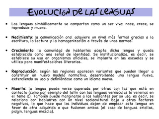 Evolución de las lenguas
•  Las lenguas simbólicamente se comportan como un ser vivo: nace, crece, se
reproduce y muere.
•  Nacimiento: la comunicación oral adquiere un nivel más formal gracias a la
escritura, la lectura y la homogenización a través de unas normas.
•  Crecimiento: la comunidad de hablantes acepta dicha lengua y queda
establecida como una señal de identidad. Se institucionaliza, es decir, se
establece su uso en organismos oﬁciales, se implanta en las escuelas y se
utiliza para manifestaciones literarias.
•  Reproducción: según las regiones aparecen variantes que pueden llegar a
constituir un nuevo modelo normativo, desarrollando una lengua nueva,
extendiendo su uso y deﬁniéndose como un idioma nuevo.
•  Muerte: la lengua puede verse superada por otras con las que está en
contacto (como por ejemplo del latín con las lenguas vernáculas lo veremos en
el tema 2). También puede marginarse a los hablantes por su uso, es decir, se
relaciona con hablantes con un nivel sociocultural bajo u otros factores
negativos, lo que hace que los individuos dejen de emplear esta lengua en
favor de otra adquirida o que fusionen ambas (el caso de lenguas criollas,
pidgin, lenguas mezcla).
 