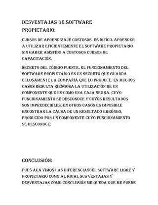 Desventajas de software
propietario:
Cursos de aprendizaje costosos. Es difícil aprender
a utilizar eficientemente el software propietario
sin haber asistido a costosos cursos de
capacitación.

Secreto del código fuente. El funcionamiento del
software propietario es un secreto que guarda
celosamente la compañía que lo produce. En muchos
casos resulta riesgosa la utilización de un
componente que es como una caja negra, cuyo
funcionamiento se desconoce y cuyos resultados
son impredecibles. En otros casos es imposible
encontrar la causa de un resultado erróneo,
producido por un componente cuyo funcionamiento
se desconoce.




Conclusión:
Pues acá vimos las diferenciasdel software libre y
propietario como al igual sus ventajas y
desventajas como conclusión me queda que me puede
 