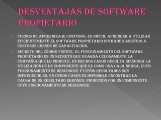    Cursos de aprendizaje costosos. Es difícil aprender a utilizar
    eficientemente el software propietario sin haber asistido a
    costosos cursos de capacitación.
   Secreto del código fuente. El funcionamiento del software
    propietario es un secreto que guarda celosamente la
    compañía que lo produce. En muchos casos resulta riesgosa la
    utilización de un componente que es como una caja negra, cuyo
    funcionamiento se desconoce y cuyos resultados son
    impredecibles. En otros casos es imposible encontrar la
    causa de un resultado erróneo, producido por un componente
    cuyo funcionamiento se desconoce.
 