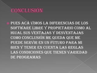    Pues acá vimos la diferencias de los
    software libre y propietario como al
    igual sus ventajas y desventajas
    como conclusión me queda que me
    puede servir en un futuro para mi
    bien y tener en cuenta las reglas
    las condiciones que tienen variedad
    de programas
 