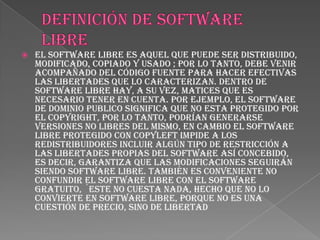    El software libre es aquel que puede ser distribuido,
    modificado, copiado y usado ; por lo tanto, debe venir
    acompañado del código fuente para hacer efectivas
    las libertades que lo caracterizan. Dentro de
    software libre hay, a su vez, matices que es
    necesario tener en cuenta. Por ejemplo, el software
    de dominio publico significa que no esta protegido por
    el copyright, por lo tanto, podrían generarse
    versiones no libres del mismo, en cambio el software
    libre protegido con copyleft impide a los
    redistribuidores incluir algún tipo de restricción a
    las libertades propias del software así concebido,
    es decir, garantiza que las modificaciones seguirán
    siendo software libre. También es conveniente no
    confundir el software libre con el software
    gratuito, ´este no cuesta nada, hecho que no lo
    convierte en software libre, porque no es una
    cuestión de precio, sino de libertad
 