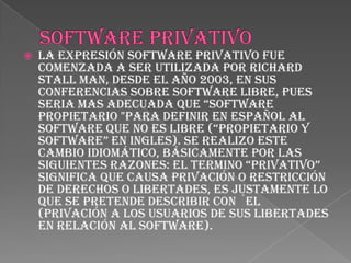    La expresión software privativo fue
    comenzada a ser utilizada por Richard
    Stall man, desde el año 2003, en sus
    conferencias sobre software libre, pues
    seria mas adecuada que “software
    propietario "para definir en español al
    software que no es libre (“propietario y
    software” en ingles). se realizo este
    cambio idiomático, básicamente por las
    siguientes razones: el termino “privativo”
    significa que causa privación o restricción
    de derechos o libertades, es justamente lo
    que se pretende describir con ´el
    (privación a los usuarios de sus libertades
    en relación al software).
 