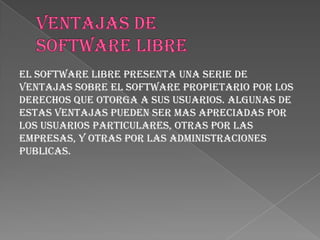 El software libre presenta una serie de
ventajas sobre el software propietario por los
derechos que otorga a sus usuarios. Algunas de
estas ventajas pueden ser mas apreciadas por
los usuarios particulares, otras por las
empresas, y otras por las administraciones
publicas.
 