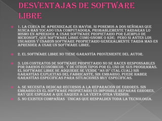    1. La curva de aprendizaje es mayor. Si ponemos a dos señoras que
    nunca han tocado una computadora, probablemente tardaran lo
    mismo en aprender a usar software propietario por ejemplo de
    Microsoft, que software libre como Gnome o KDE; pero si antes los
    usuarios y usaron software propietario generalmente tarda mas en
    aprender a usar un software libre.

   2. El software libre no tiene garantía proveniente del autor.

   3. Los contratos de software propietario no se hacen responsables
    por darnos Económicos , y de otros tipos por el uso de sus programas.
    el software libre se adquiere se vende “as is” (tal cual) sin
    garantías explicitas del fabricante, sin embargo, puede haber
    garantías especificas para situaciones muy especificas.

   4. Se necesita dedicar recursos a la reparación de errores. Sin
    embargo en el software propietario es imposible reparar errores,
    hay que esperar a que saquen a la venta otra versión.
   5. No existen compañías ´únicas que respalden toda la tecnología.
 