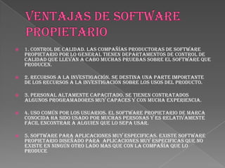    1. Control de calidad. Las compañías productoras de software
    propietario por lo general tienen departamentos de control de
    calidad que llevan a cabo muchas pruebas sobre el software que
    producen.

   2. Recursos a la investigación. Se destina una parte importante
    de los recursos a la investigación sobre los usos del producto.

   3. Personal altamente capacitado. Se tienen contratados
    algunos programadores muy capaces y con mucha experiencia.

   4. Uso común por los usuarios. El software propietario de marca
    conocida ha sido usado por muchas personas y es relativamente
    fácil encontrar a alguien que lo sepa usar.

   5. Software para aplicaciones muy especificas. Existe software
    propietario diseñado para aplicaciones muy especificas que no
    existe en ningún otro lado mas que con la compañía que lo
    produce
 