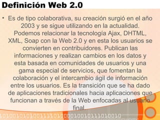 Definición Web 2.0
• Es de tipo colaborativa, su creación surgió en el año
2003 y se sigue utilizando en la actualidad.
Podemos relacionar la tecnología Ajax, DHTML,
XML, Soap con la Web 2.0 y en esta los usuarios se
convierten en contribuidores. Publican las
informaciones y realizan cambios en los datos y
esta basada en comunidades de usuarios y una
gama especial de servicios, que fomentan la
colaboración y el intercambio ágil de información
entre los usuarios. Es la transición que se ha dado
de aplicaciones tradicionales hacia aplicaciones que
funcionan a través de la Web enfocadas al usuario
final.
 
