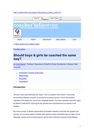 http://coachesinfo.com/category/becoming_a_better_coach/13/


                              Keyw ord                 Search Query >
                                            Search:




        Home              About            Submission          Other Sports            Links


<< Back to Becoming a Better Coach


Printable version



Should boys & girls be coached the same
way?
Dr. Craig Stewart - Professor, Department of Health & Human Development, Montana State
University


    o    Introduction - Pupose of this Study
    o    Methodology
    o    Discussion
    o    Conclusions


Introduction


"Should I coach girls differently than boys?" That is a question often heard in the private
conversations between coaches. Coaching has survived a period in which that question,
regardless of its legitimacy, would have instigated ridicule. The mere implication that there might
be different methods for coaching the two genders was characterized as an assault on all
females.


But as the number of athletic opportunities for females increased, the louder the question has
become. It is not being asked to identify either gender as less competitive than the other, but by
dedicated coaches who sincerely desire to use the best methods to prepare female athletes.




                                                                                                 1
 