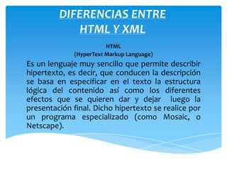 DIFERENCIAS ENTRE
            HTML Y XML
                        HTML
             (HyperText Markup Language)
Es un lenguaje muy sencillo que permite describir
hipertexto, es decir, que conducen la descripción
se basa en especificar en el texto la estructura
lógica del contenido así como los diferentes
efectos que se quieren dar y dejar luego la
presentación final. Dicho hipertexto se realice por
un programa especializado (como Mosaic, o
Netscape).
 