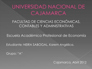 FACULTAD DE CIENCIAS ECONÓMICAS,
      CONTABLES Y ADMINISTRATIVAS

Escuela Académico Profesional de Economía

Estudiante: NEIRA SABOGAL, Karem Angélica.

Grupo: “A”

                             Cajamarca, Abril 2012
 