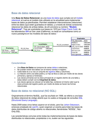 Base de datos relacional
Una Base de Datos Relacional, es una base de datos que cumple con el modelo
relacional, el cual es el modelo más utilizado en la actualidad para implementar
bases de datos ya planificadas. Permiten establecer interconexiones (relaciones)
entre los datos (que están guardados en tablas), y a través de dichas conexiones
relacionar los datos de ambas tablas, de ahí proviene su nombre: "Modelo
Relacional". Tras ser postuladas sus bases en 1970 por Edgar Frank Codd, de
los laboratorios IBM en San José (California), no tardó en consolidarse como un
nuevo paradigma en los modelos de base de datos.1
Características
 Una Base de Datos se compone de varias tablas o relaciones.
 No pueden existir dos tablas con el mismo nombre ni registro.
 Cada tabla es a su vez un conjunto de registros (filas y columnas).
 La relación entre una tabla padre y un hijo se lleva a cabo por medio de las claves
primarias y ajenas (o foráneas).
 Las claves primarias son la clave principal de un registro dentro de una tabla y
éstas deben cumplir con la integridad de datos.
 Las claves ajenas se colocan en la tabla hija, contienen el mismo valor que la
clave primaria del registro padre; por medio de éstas se hacen las formas
relacionales
Base de datos no relacional (NO SQL)
Originalmente el término NoSQL, que fue acuñado en 1998, se refería a una base
de datos relacional de código abierto que no usaba un lenguaje de consultas SQL
(Structured Query Language).
Hasta 2009 estas cinco letras cayeron en el olvido, pero fue Johan Oskarsson,
entonces empleado de Last.fm, quien organizó un evento para tratar las bases de
datos distribuidas de código abierto no relacionales, llamándolas “NOSQL”, Not-
Only SQL.
Las características comunes entre todas las implementaciones de bases de datos
distribuidas no relacionales, propietarias o no, suelen ser las siguientes:
 