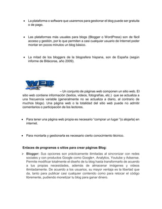 La plataforma o software que usaremos para gestionar el blog puede ser gratuita
o de pago.
 Las plataformas más usuales para blogs (Blogger o WordPress) son de fácil
acceso y gestión, por lo que permiten a casi cualquier usuario de Internet poder
montar en pocos minutos un blog básico.
 La mitad de los bloggers de la blogosfera hispana, son de España (según
informe de Bitácoras, año 2009).
– Un conjunto de páginas web componen un sitio web. El
sitio web contiene información (textos, videos, fotografías, etc.) que se actualiza a
una frecuencia variable (generalmente no se actualiza a diario, al contrario de
muchos blogs). Una página web o la totalidad del sitio web puede no admitir
comentarios o participación de los lectores.
 Para tener una página web propia es necesario “comprar un lugar “(o alojarla) en
internet.
 Para montarla y gestionarla es necesario cierto conocimiento técnico.
Enlaces de programas o sitios para crear páginas Blog:
 Blogger: Sus opciones son prácticamente ilimitadas al sincronizar con redes
sociales y con productos Google como Google+, Analytics, Youtube y Adsense.
Permite modificar totalmente el diseño de tu blog hasta transformarlo de acuerdo
a tus propias necesidades, además de almacenar imágenes y videos
ilimitadamente. De acuerdo a los usuarios, su mayor ventaja es la libertad que
da, tanto para publicar casi cualquier contenido como para retocar el código
libremente, pudiendo monetizar tu blog para ganar dinero.
 