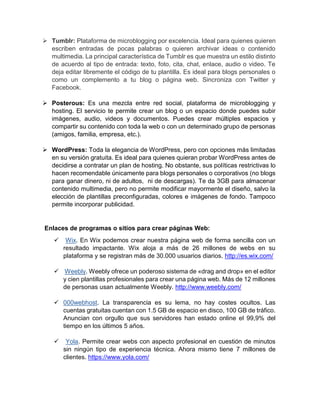  Tumblr: Plataforma de microblogging por excelencia. Ideal para quienes quieren
escriben entradas de pocas palabras o quieren archivar ideas o contenido
multimedia. La principal característica de Tumblr es que muestra un estilo distinto
de acuerdo al tipo de entrada: texto, foto, cita, chat, enlace, audio o video. Te
deja editar libremente el código de tu plantilla. Es ideal para blogs personales o
como un complemento a tu blog o página web. Sincroniza con Twitter y
Facebook.
 Posterous: Es una mezcla entre red social, plataforma de microblogging y
hosting. El servicio te permite crear un blog o un espacio donde puedes subir
imágenes, audio, videos y documentos. Puedes crear múltiples espacios y
compartir su contenido con toda la web o con un determinado grupo de personas
(amigos, familia, empresa, etc.).
 WordPress: Toda la elegancia de WordPress, pero con opciones más limitadas
en su versión gratuita. Es ideal para quienes quieran probar WordPress antes de
decidirse a contratar un plan de hosting. No obstante, sus políticas restrictivas lo
hacen recomendable únicamente para blogs personales o corporativos (no blogs
para ganar dinero, ni de adultos, ni de descargas). Te da 3GB para almacenar
contenido multimedia, pero no permite modificar mayormente el diseño, salvo la
elección de plantillas preconfiguradas, colores e imágenes de fondo. Tampoco
permite incorporar publicidad.
Enlaces de programas o sitios para crear páginas Web:
 Wix. En Wix podemos crear nuestra página web de forma sencilla con un
resultado impactante. Wix aloja a más de 26 millones de webs en su
plataforma y se registran más de 30.000 usuarios diarios. http://es.wix.com/
 Weebly. Weebly ofrece un poderoso sistema de «drag and drop» en el editor
y cien plantillas profesionales para crear una página web. Más de 12 millones
de personas usan actualmente Weebly. http://www.weebly.com/
 000webhost. La transparencia es su lema, no hay costes ocultos. Las
cuentas gratuitas cuentan con 1.5 GB de espacio en disco, 100 GB de tráfico.
Anuncian con orgullo que sus servidores han estado online el 99,9% del
tiempo en los últimos 5 años.
 Yola. Permite crear webs con aspecto profesional en cuestión de minutos
sin ningún tipo de experiencia técnica. Ahora mismo tiene 7 millones de
clientes. https://www.yola.com/
 
