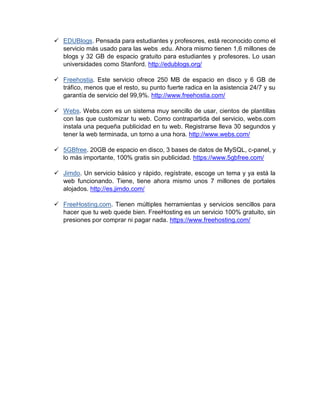  EDUBlogs. Pensada para estudiantes y profesores, está reconocido como el
servicio más usado para las webs .edu. Ahora mismo tienen 1,6 millones de
blogs y 32 GB de espacio gratuito para estudiantes y profesores. Lo usan
universidades como Stanford. http://edublogs.org/
 Freehostia. Este servicio ofrece 250 MB de espacio en disco y 6 GB de
tráfico, menos que el resto, su punto fuerte radica en la asistencia 24/7 y su
garantía de servicio del 99,9%. http://www.freehostia.com/
 Webs. Webs.com es un sistema muy sencillo de usar, cientos de plantillas
con las que customizar tu web. Como contrapartida del servicio, webs.com
instala una pequeña publicidad en tu web. Registrarse lleva 30 segundos y
tener la web terminada, un torno a una hora. http://www.webs.com/
 5GBfree. 20GB de espacio en disco, 3 bases de datos de MySQL, c-panel, y
lo más importante, 100% gratis sin publicidad. https://www.5gbfree.com/
 Jimdo. Un servicio básico y rápido, regístrate, escoge un tema y ya está la
web funcionando. Tiene, tiene ahora mismo unos 7 millones de portales
alojados. http://es.jimdo.com/
 FreeHosting.com. Tienen múltiples herramientas y servicios sencillos para
hacer que tu web quede bien. FreeHosting es un servicio 100% gratuito, sin
presiones por comprar ni pagar nada. https://www.freehosting.com/
 