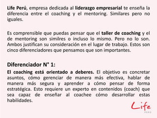 Life Perú, empresa dedicada al liderazgo empresarial te enseña la
diferencia entre el coaching y el mentoring. Similares pero no
iguales.
Es comprensible que puedas pensar que el taller de coaching y el
de mentoring son similres o incluso lo mismo. Pero no lo son.
Ambos justifican su consideración en el lugar de trabajo. Estos son
cinco diferenciadores que pensamos que son importantes.
Diferenciador N° 1:
El coaching está orientado a deberes. El objetivo es concretar
asuntos, cómo gerenciar de manera más efectiva, hablar de
manera más segura y aprender a cómo pensar de forma
estratégica. Esto requiere un experto en contenidos (coach) que
sea capaz de enseñar al coachee cómo desarrollar estas
habilidades.
 