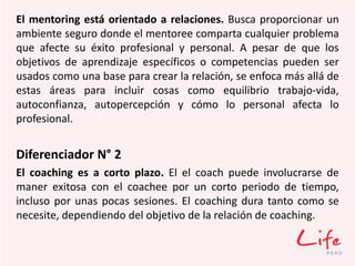El mentoring está orientado a relaciones. Busca proporcionar un
ambiente seguro donde el mentoree comparta cualquier problema
que afecte su éxito profesional y personal. A pesar de que los
objetivos de aprendizaje específicos o competencias pueden ser
usados como una base para crear la relación, se enfoca más allá de
estas áreas para incluir cosas como equilibrio trabajo-vida,
autoconfianza, autopercepción y cómo lo personal afecta lo
profesional.
Diferenciador N° 2
El coaching es a corto plazo. El el coach puede involucrarse de
maner exitosa con el coachee por un corto periodo de tiempo,
incluso por unas pocas sesiones. El coaching dura tanto como se
necesite, dependiendo del objetivo de la relación de coaching.
 