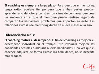 El coaching es siempre a largo plazo. Para que que el mentoring
tenga éxito requiere tiempo para que ambas partes puedan
aprender uno del otro y construir un clima de confianza que cree
un ambiente en el que el mentoree pueda sentirse seguro de
compartir los verdaderos problemas que impactan su éxito. Las
relaciones exitosas de mentoring duran de nueve meses a un año.
Diferenciador N° 3:
El coaching motiva el desempeño. El fin del coaching es mejorar el
desempeño individual en el trabajo. Esto involucra mejorar las
habilidades actuales o adquirir nuevas habilidades. Una vez que el
coachee adquiere de forma exitosa las habilidades, no se necesita
más al coach.
 