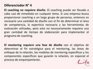 Diferenciador N° 4
El coaching no requiere diseño. El coaching puede ser llevado a
cabo casi de inmediato en cualquier tema. Si una empresa busca
proporcionar coaching a un largo grupo de personas, entonces es
necesario una cantidad de diseño con el fin de determinar el área
de competencia, la experticia necesaria y las herramientas de
evaluación utilizadas, pero esto no necesariamente requiere una
gran cantidad de tiempo de elaboración para implementar el
programa de coaching.
El mentoring requiere una fase de diseño con el objetivo de
determinar el fin estratégico para el mentoring, las áreas de
enfoque de la relación, los modelos de mentoring específicos y los
componentes específicos que guiarán la relación, en especial el
proceso de emparejamiento.
 