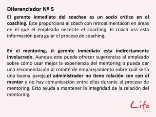Diferenciador Nº 5
El gerente inmediato del coachee es un socio crítico en el
coaching. Este proporciona al coach con retroalimentacon en áreas
en el que el empleado necesite el coaching. El coach usa esta
información para guiar el proceso de coaching.
En el mentoring, el gerente inmediato esta indirectamente
involucrado. Aunque este pueda ofrecer sugerencias al empleado
sobre cómo usar mejor la experiencia del mentoring o pueda dar
una recomendación al comité de emparejamiento sobre cuál sería
una buena pareja,el administrador no tiene relación con con el
mentor y no hay comunicación entre ellos durante el proceso de
mentoring. Esto ayuda a mantener la integridad de la relación del
mentoring.
 