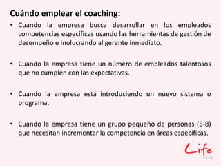 Cuándo emplear el coaching:
• Cuando la empresa busca desarrollar en los empleados
competencias específicas usando las herramientas de gestión de
desempeño e inolucrando al gerente inmediato.
• Cuando la empresa tiene un número de empleados talentosos
que no cumplen con las expectativas.
• Cuando la empresa está introduciendo un nuevo sistema o
programa.
• Cuando la empresa tiene un grupo pequeño de personas (5-8)
que necesitan incrementar la competencia en áreas específicas.
 