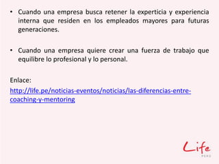• Cuando una empresa busca retener la experticia y experiencia
interna que residen en los empleados mayores para futuras
generaciones.
• Cuando una empresa quiere crear una fuerza de trabajo que
equilibre lo profesional y lo personal.
Enlace:
http://life.pe/noticias-eventos/noticias/las-diferencias-entre-
coaching-y-mentoring
 