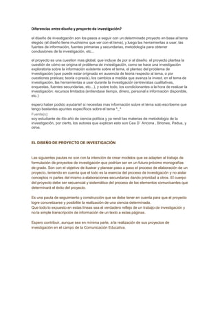 Diferencias entre diseño y proyecto de investigación?

el diseño de investigación son los pasos a seguir con un determinado proyecto en base al tema
elegido (el diseño tiene muchisimo que ver con el tema), y luego las herramientas a usar, las
fuentes de información, fuentes primarias y secundarias, metodología para obtener
conclusiones de la investigación, etc...

el proyecto es una cuestion mas global, que incluye de por si al diseño. el proyecto plantea la
cuestión de cómo se origina el problema de inviestigación, como se hace una investigación
exploratoria sobre la información existente sobre el tema, el planteo del problema de
investigación (que puede estar originado en ausencia de teoria respecto al tema, o por
cuestiones praticas; teoria o praxis), los cambios a medida que avanza la invest. en el tema de
investigación, las herramientas a usar durante la investigación (entrevistas cualitativas,
enquestas, fuentes secundarias, etc...), y sobre todo, los condicionantes a la hora de realizar la
investigación: recursos limitados (entiendase tiempo, dinero, personal e información disponible,
etc.)

espero haber podido ayudarte! si necesitas mas información sobre el tema solo escribeme que
tengo bastantes apuntes específicos sobre el tema ^_^
Fuente(s):
soy estudiante de 4to año de ciencia política y ya rendí las materias de metodología de la
inviestigación, por cierto, los autores que explican esto son Cea D` Ancona , Briones, Padua, y
otros.



EL DISEÑO DE PROYECTO DE INVESTIGACIÓN



Las siguientes pautas no son con la intención de crear modelos que se adapten al trabajo de
formulación de proyectos de investigación que podrían ser en un futuro próximo monografías
de grado. Son con el objetivo de ilustrar y planear paso a paso el proceso de elaboración de un
proyecto, teniendo en cuenta que el todo es la esencia del proceso de investigación y no aislar
conceptos ni partes del mismo a elaboraciones secundarias dando prioridad a otros. El cuerpo
del proyecto debe ser secuencial y sistemático del proceso de los elementos comunicantes que
determinará el éxito del proyecto.

Es una pauta de seguimiento y construcción que se debe tener en cuenta para que el proyecto
logre concretizarse y posibilite la realización de una ciencia determinada.
Que todo lo expuesto en estas líneas sea el verdadero reflejo de un trabajo de investigación y
no la simple transcripción de información de un texto a estas páginas.

Espero contribuir, aunque sea en mínima parte, a la realización de sus proyectos de
investigación en el campo de la Comunicación Educativa.
 