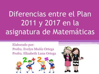 Diferencias entre el Plan
2011 y 2017 en la
asignatura de Matemáticas
Elaborado por:
Profra. Evelyn Muñiz Ortega
Profra. Elizabeth Luna Ortega
 