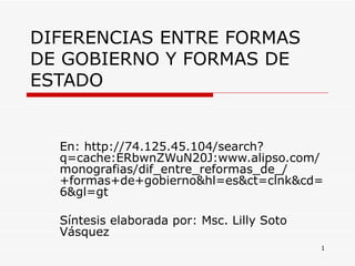 DIFERENCIAS ENTRE FORMAS DE GOBIERNO Y FORMAS DE ESTADO En: http://74.125.45.104/search?q=cache:ERbwnZWuN20J:www.alipso.com/monografias/dif_entre_reformas_de_/+formas+de+gobierno&hl=es&ct=clnk&cd=6&gl=gt  Síntesis elaborada por: Msc. Lilly Soto Vásquez  