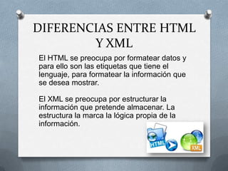 DIFERENCIAS ENTRE HTML
        Y XML
El HTML se preocupa por formatear datos y
para ello son las etiquetas que tiene el
lenguaje, para formatear la información que
se desea mostrar.

El XML se preocupa por estructurar la
información que pretende almacenar. La
estructura la marca la lógica propia de la
información.
 