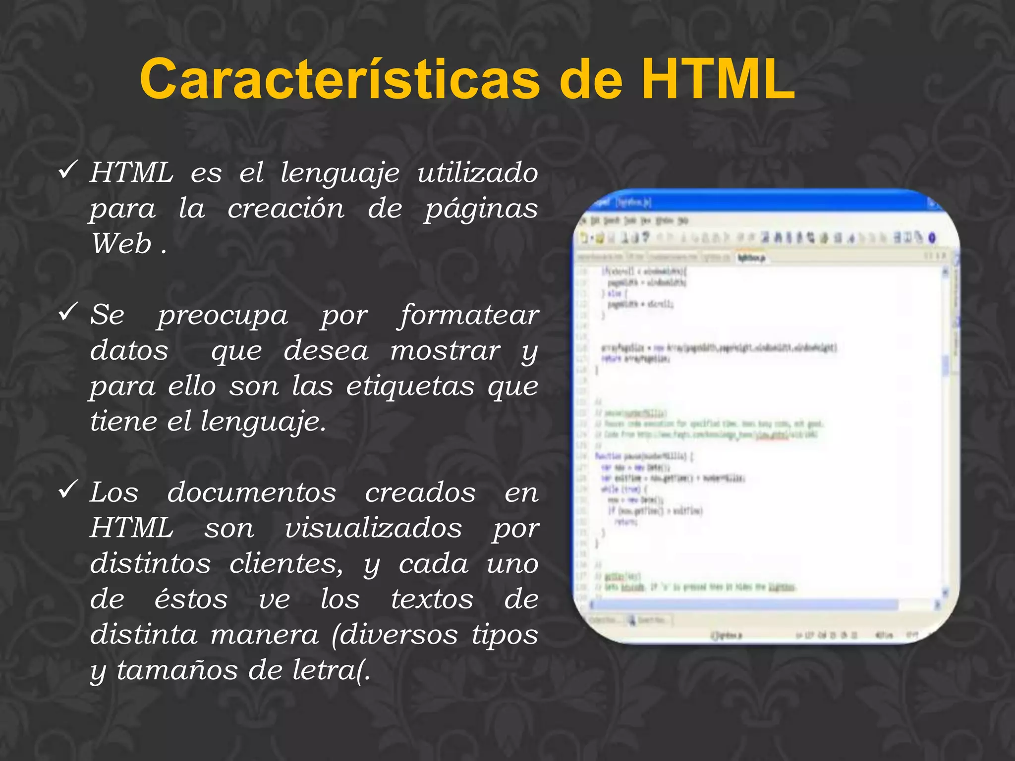 Características de HTML
 HTML es el lenguaje utilizado
  para la creación de páginas
  Web .

 Se preocupa por formatear
  datos que desea mostrar y
  para ello son las etiquetas que
  tiene el lenguaje.

 Los documentos creados en
  HTML son visualizados por
  distintos clientes, y cada uno
  de éstos ve los textos de
  distinta manera (diversos tipos
  y tamaños de letra(.
 