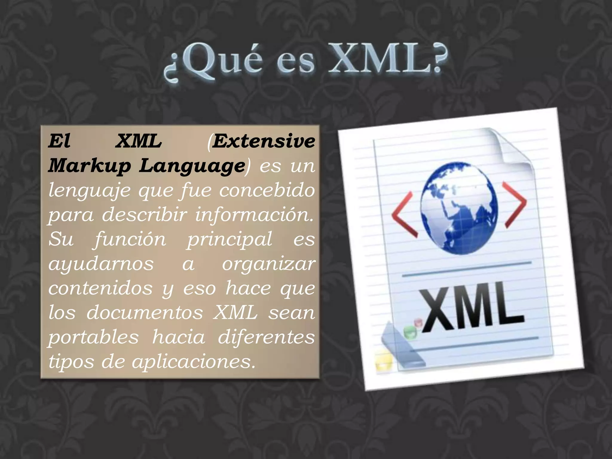 El     XML       (Extensive
Markup Language) es un
lenguaje que fue concebido
para describir información.
Su función principal es
ayudarnos a organizar
contenidos y eso hace que
los documentos XML sean
portables hacia diferentes
tipos de aplicaciones.
 