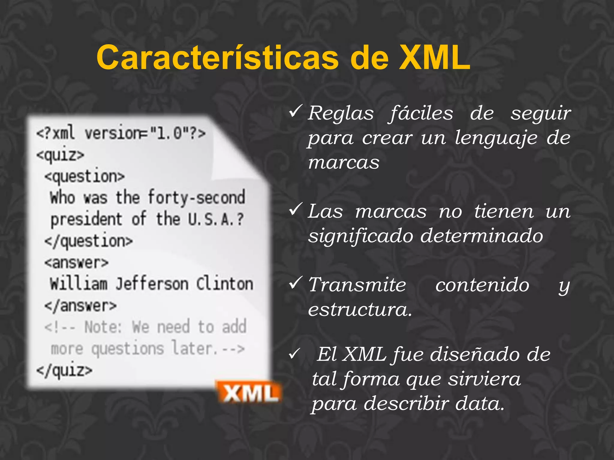 Características de XML
            Reglas fáciles de seguir
             para crear un lenguaje de
             marcas

            Las marcas no tienen un
             significado determinado

            Transmite     contenido   y
             estructura.

            El XML fue diseñado de
             tal forma que sirviera
             para describir data.
 